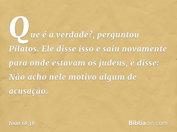 "Que é a verdade?", perguntou Pilatos. Ele disse isso e saiu novamente para onde estavam os judeus, e disse: "Não acho nele motivo algum de acusação. -- João 18