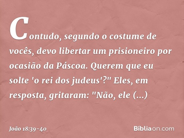 Contudo, segundo o costume de vocês, devo libertar um prisioneiro por ocasião da Páscoa. Querem que eu solte 'o rei dos judeus'?" Eles, em resposta, gritaram: "