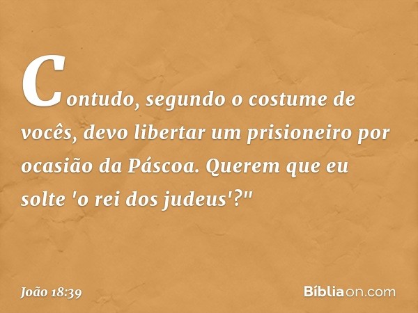 Contudo, segundo o costume de vocês, devo libertar um prisioneiro por ocasião da Páscoa. Querem que eu solte 'o rei dos judeus'?" -- João 18:39