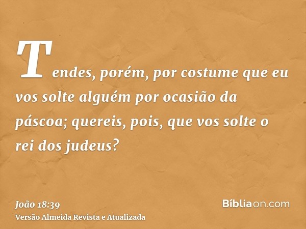 Tendes, porém, por costume que eu vos solte alguém por ocasião da páscoa; quereis, pois, que vos solte o rei dos judeus?