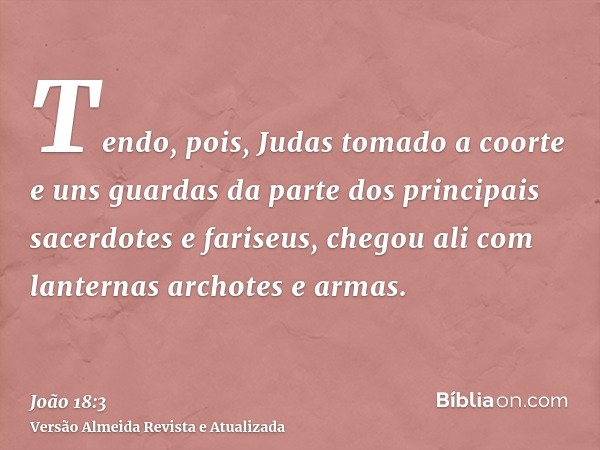 Tendo, pois, Judas tomado a coorte e uns guardas da parte dos principais sacerdotes e fariseus, chegou ali com lanternas archotes e armas.