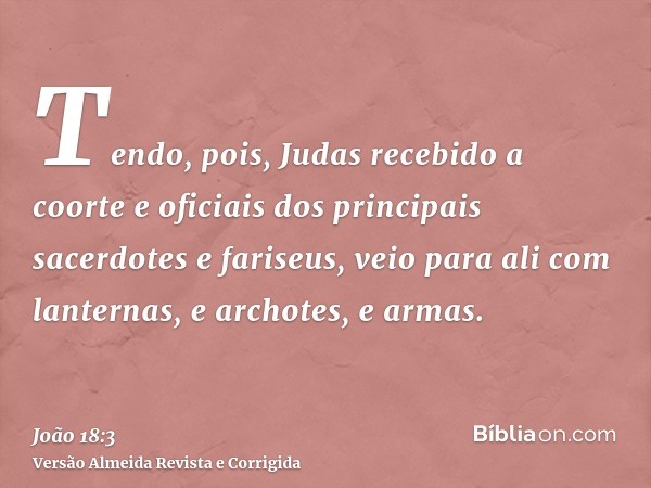Tendo, pois, Judas recebido a coorte e oficiais dos principais sacerdotes e fariseus, veio para ali com lanternas, e archotes, e armas.