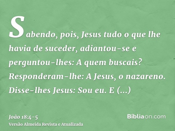 Sabendo, pois, Jesus tudo o que lhe havia de suceder, adiantou-se e perguntou-lhes: A quem buscais?Responderam-lhe: A Jesus, o nazareno. Disse-lhes Jesus: Sou e