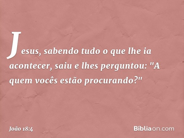 Jesus, sabendo tudo o que lhe ia acontecer, saiu e lhes perguntou: "A quem vocês estão procurando?" -- João 18:4