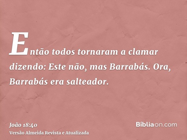 Então todos tornaram a clamar dizendo: Este não, mas Barrabás. Ora, Barrabás era salteador.