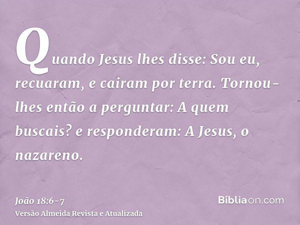 Quando Jesus lhes disse: Sou eu, recuaram, e cairam por terra.Tornou-lhes então a perguntar: A quem buscais? e responderam: A Jesus, o nazareno.