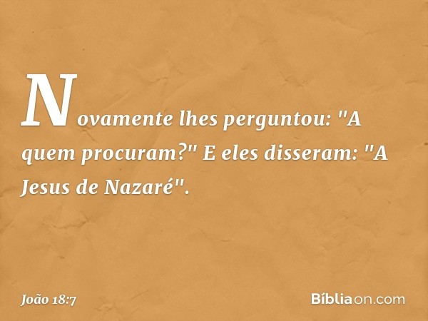 Novamente lhes perguntou: "A quem procuram?"
E eles disseram: "A Jesus de Nazaré". -- João 18:7