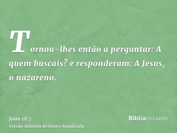 Tornou-lhes então a perguntar: A quem buscais? e responderam: A Jesus, o nazareno.