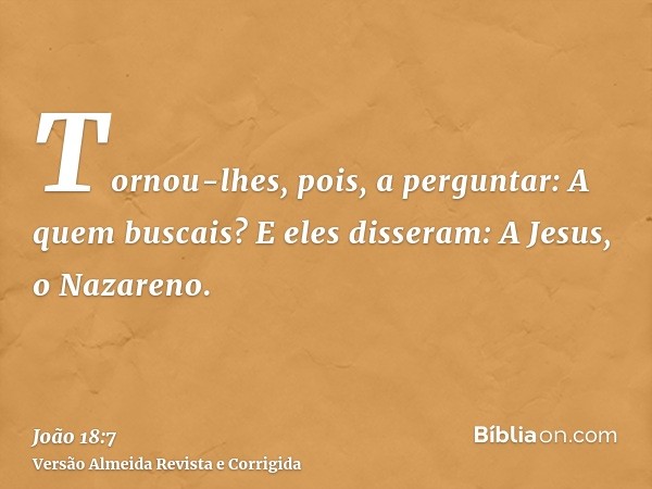 Tornou-lhes, pois, a perguntar: A quem buscais? E eles disseram: A Jesus, o Nazareno.