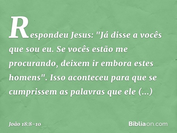 Respondeu Jesus: "Já disse a vocês que sou eu. Se vocês estão me procurando, deixem ir embora estes homens". Isso aconteceu para que se cumprissem as palavras q
