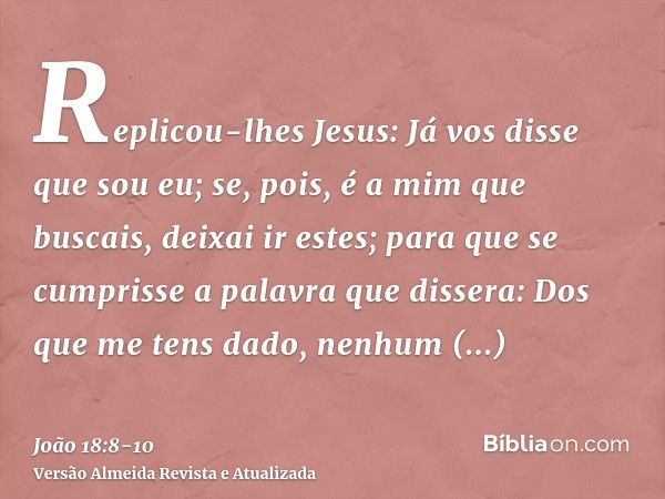 Replicou-lhes Jesus: Já vos disse que sou eu; se, pois, é a mim que buscais, deixai ir estes;para que se cumprisse a palavra que dissera: Dos que me tens dado, 