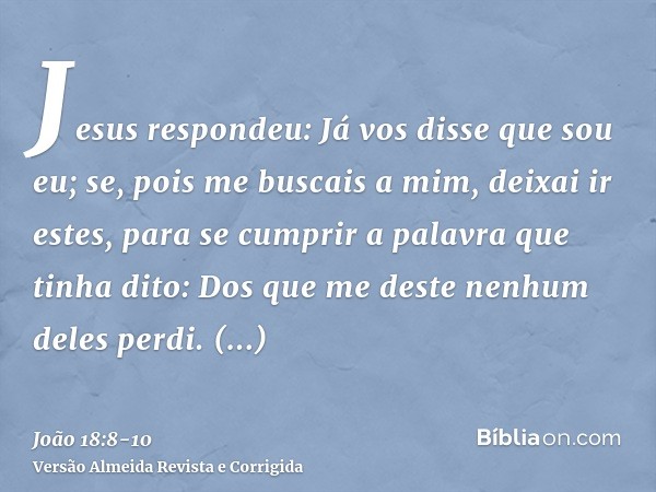 Jesus respondeu: Já vos disse que sou eu; se, pois me buscais a mim, deixai ir estes,para se cumprir a palavra que tinha dito: Dos que me deste nenhum deles per