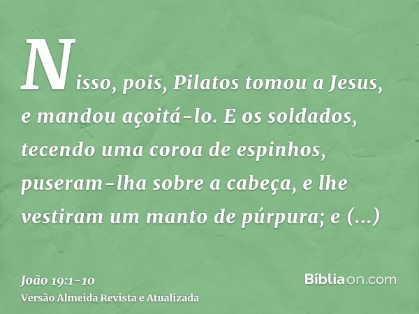 Nisso, pois, Pilatos tomou a Jesus, e mandou açoitá-lo.E os soldados, tecendo uma coroa de espinhos, puseram-lha sobre a cabeça, e lhe vestiram um manto de púrp