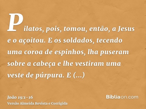 Pilatos, pois, tomou, então, a Jesus e o açoitou.E os soldados, tecendo uma coroa de espinhos, lha puseram sobre a cabeça e lhe vestiram uma veste de púrpura.E 