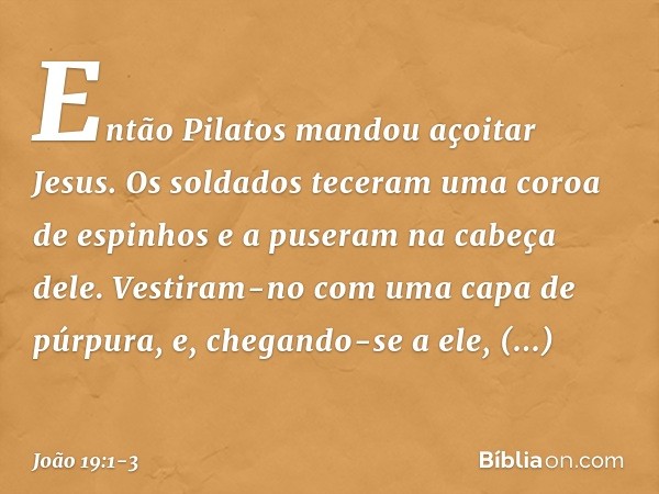 Então Pilatos mandou açoitar Jesus. Os soldados teceram uma coroa de espinhos e a puseram na cabeça dele. Vestiram-no com uma capa de púrpura, e, chegando-se a