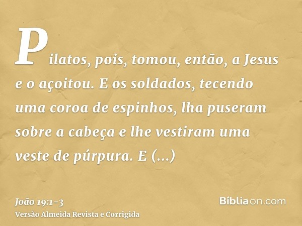 Pilatos, pois, tomou, então, a Jesus e o açoitou.E os soldados, tecendo uma coroa de espinhos, lha puseram sobre a cabeça e lhe vestiram uma veste de púrpura.E