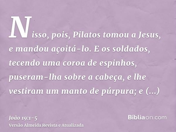 Nisso, pois, Pilatos tomou a Jesus, e mandou açoitá-lo.E os soldados, tecendo uma coroa de espinhos, puseram-lha sobre a cabeça, e lhe vestiram um manto de púrp