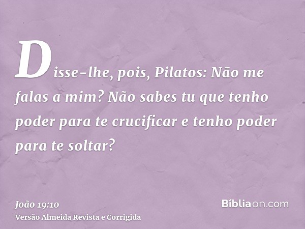 Disse-lhe, pois, Pilatos: Não me falas a mim? Não sabes tu que tenho poder para te crucificar e tenho poder para te soltar?