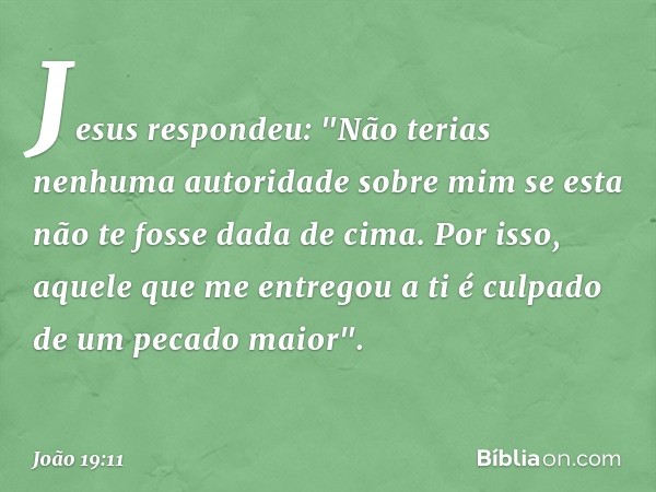 Jesus respondeu: "Não terias nenhuma autoridade sobre mim se esta não te fosse dada de cima. Por isso, aquele que me entregou a ti é culpado de um pecado maior"