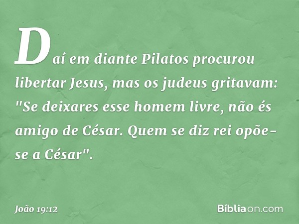 Daí em diante Pilatos procurou libertar Jesus, mas os judeus gritavam: "Se deixares esse homem livre, não és amigo de César. Quem se diz rei opõe-se a César". -