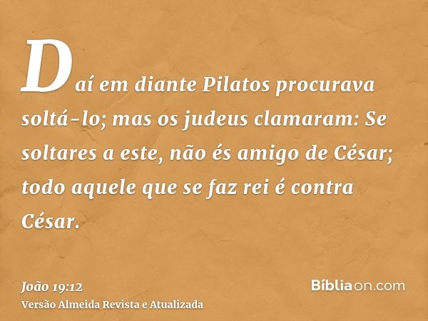 Daí em diante Pilatos procurava soltá-lo; mas os judeus clamaram: Se soltares a este, não és amigo de César; todo aquele que se faz rei é contra César.