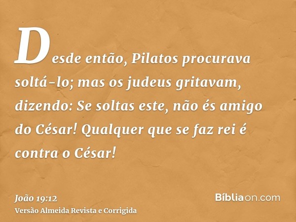 Desde então, Pilatos procurava soltá-lo; mas os judeus gritavam, dizendo: Se soltas este, não és amigo do César! Qualquer que se faz rei é contra o César!