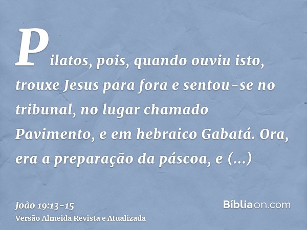 Pilatos, pois, quando ouviu isto, trouxe Jesus para fora e sentou-se no tribunal, no lugar chamado Pavimento, e em hebraico Gabatá.Ora, era a preparação da pásc