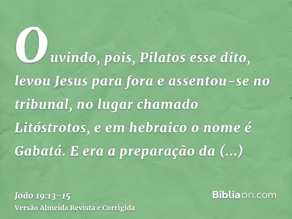 Ouvindo, pois, Pilatos esse dito, levou Jesus para fora e assentou-se no tribunal, no lugar chamado Litóstrotos, e em hebraico o nome é Gabatá.E era a preparaçã