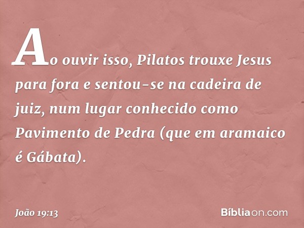 Ao ouvir isso, Pilatos trouxe Jesus para fora e sentou-se na cadeira de juiz, num lugar conhecido como Pavimento de Pedra (que em aramaico é Gábata). -- João 19