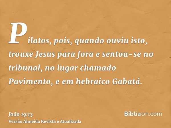 Pilatos, pois, quando ouviu isto, trouxe Jesus para fora e sentou-se no tribunal, no lugar chamado Pavimento, e em hebraico Gabatá.