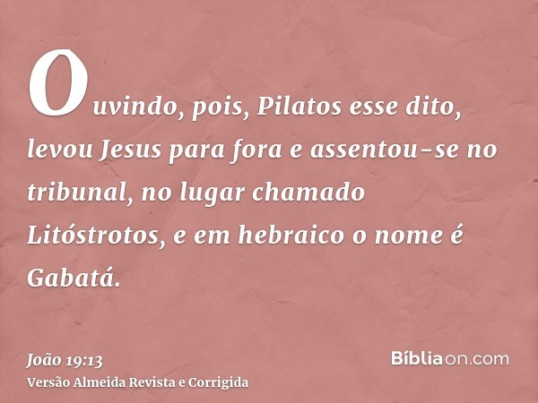 Ouvindo, pois, Pilatos esse dito, levou Jesus para fora e assentou-se no tribunal, no lugar chamado Litóstrotos, e em hebraico o nome é Gabatá.