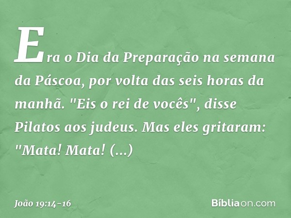 Era o Dia da Preparação na semana da Páscoa, por volta das seis horas da manhã.
"Eis o rei de vocês", disse Pilatos aos judeus. Mas eles gritaram: "Mata! Mata! 