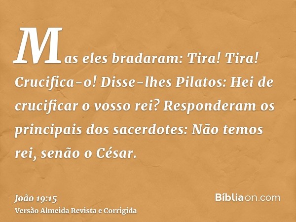 Mas eles bradaram: Tira! Tira! Crucifica-o! Disse-lhes Pilatos: Hei de crucificar o vosso rei? Responderam os principais dos sacerdotes: Não temos rei, senão o 