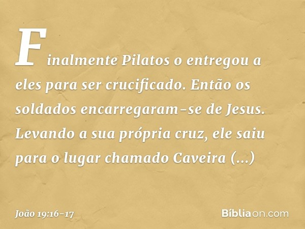 Finalmente Pilatos o entregou a eles para ser crucificado.
Então os soldados encarregaram-se de Jesus. Levando a sua própria cruz, ele saiu para o lugar chamado