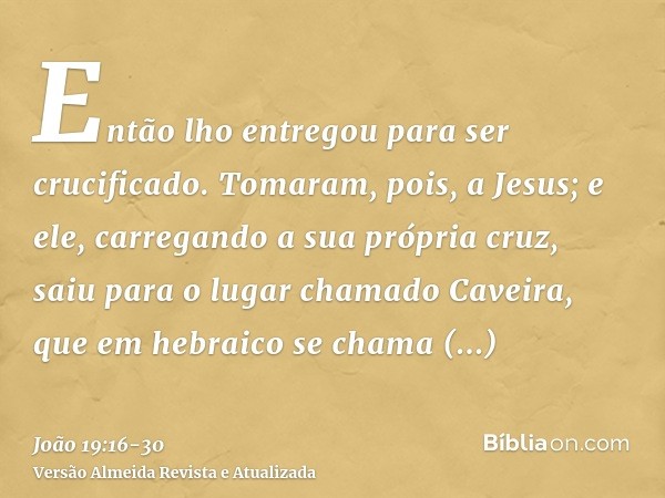 Então lho entregou para ser crucificado.Tomaram, pois, a Jesus; e ele, carregando a sua própria cruz, saiu para o lugar chamado Caveira, que em hebraico se cham