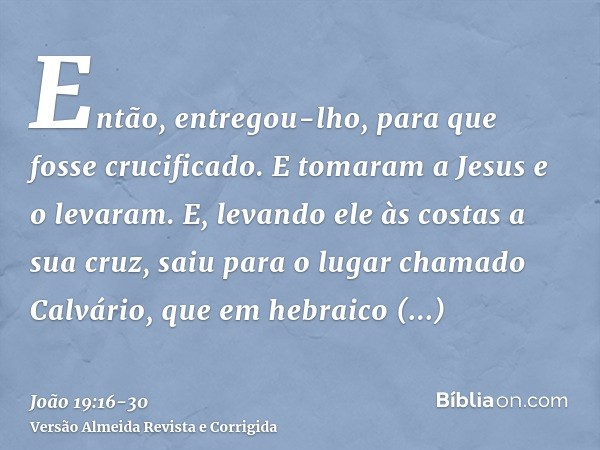 Então, entregou-lho, para que fosse crucificado. E tomaram a Jesus e o levaram.E, levando ele às costas a sua cruz, saiu para o lugar chamado Calvário, que em h