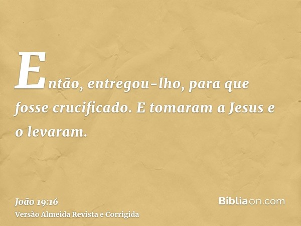 Então, entregou-lho, para que fosse crucificado. E tomaram a Jesus e o levaram.