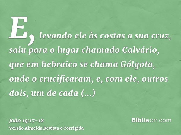 E, levando ele às costas a sua cruz, saiu para o lugar chamado Calvário, que em hebraico se chama Gólgota,onde o crucificaram, e, com ele, outros dois, um de ca