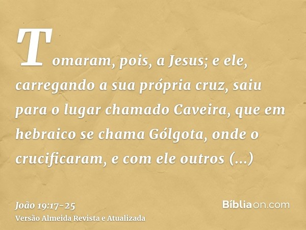 Tomaram, pois, a Jesus; e ele, carregando a sua própria cruz, saiu para o lugar chamado Caveira, que em hebraico se chama Gólgota,onde o crucificaram, e com ele