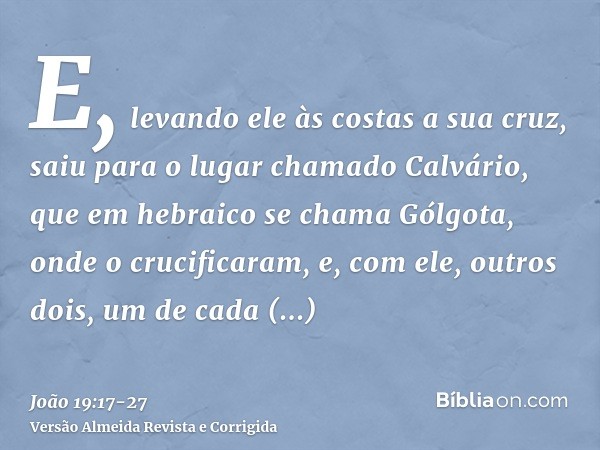 E, levando ele às costas a sua cruz, saiu para o lugar chamado Calvário, que em hebraico se chama Gólgota,onde o crucificaram, e, com ele, outros dois, um de ca