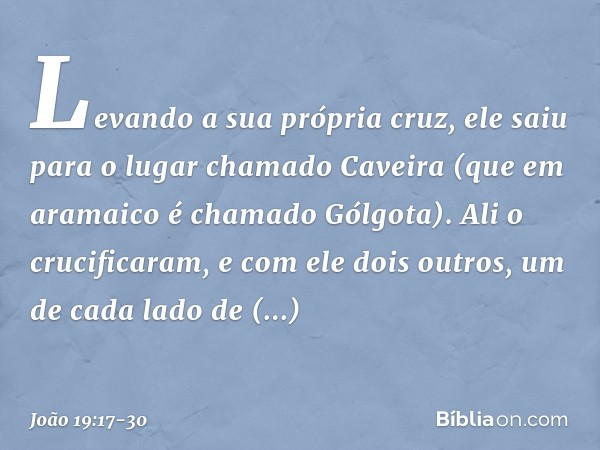 Levando a sua própria cruz, ele saiu para o lugar chamado Caveira (que em aramaico é chamado Gólgota). Ali o crucificaram, e com ele dois outros, um de cada lad