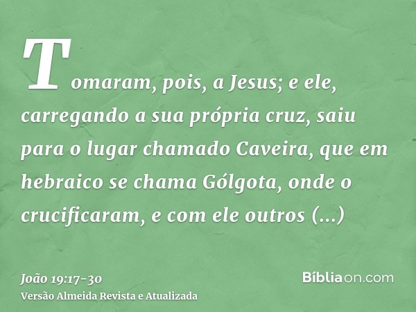 Tomaram, pois, a Jesus; e ele, carregando a sua própria cruz, saiu para o lugar chamado Caveira, que em hebraico se chama Gólgota,onde o crucificaram, e com ele