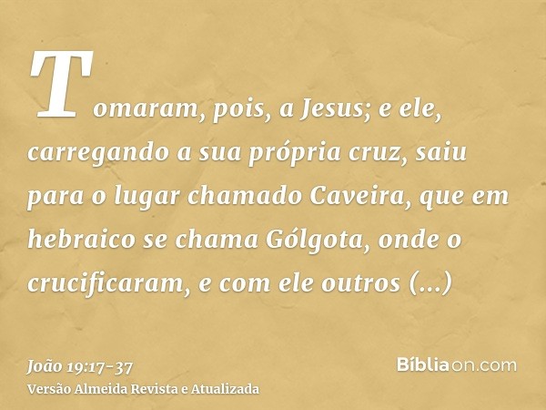 Tomaram, pois, a Jesus; e ele, carregando a sua própria cruz, saiu para o lugar chamado Caveira, que em hebraico se chama Gólgota,onde o crucificaram, e com ele