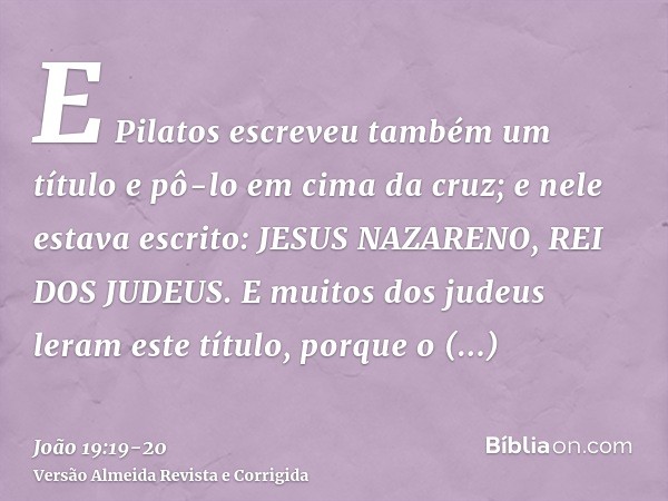 E Pilatos escreveu também um título e pô-lo em cima da cruz; e nele estava escrito: JESUS NAZARENO, REI DOS JUDEUS.E muitos dos judeus leram este título, porque