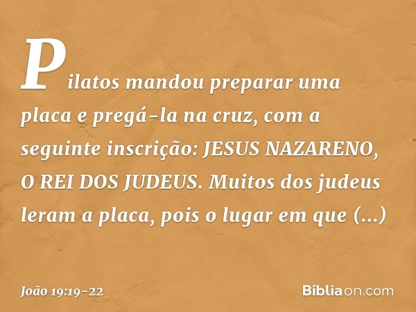 Pilatos mandou preparar uma placa e pregá-la na cruz, com a seguinte inscrição: JESUS NAZARENO, O REI DOS JUDEUS. Muitos dos judeus leram a placa, pois o lugar 