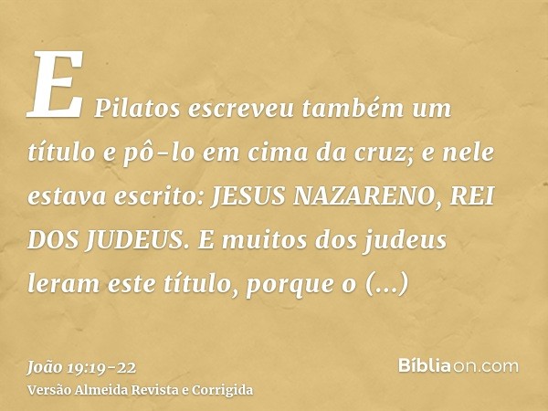 E Pilatos escreveu também um título e pô-lo em cima da cruz; e nele estava escrito: JESUS NAZARENO, REI DOS JUDEUS.E muitos dos judeus leram este título, porque