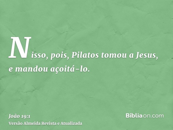 Nisso, pois, Pilatos tomou a Jesus, e mandou açoitá-lo.