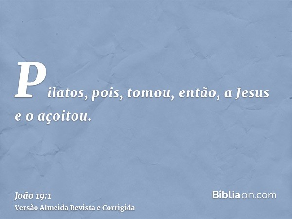 Pilatos, pois, tomou, então, a Jesus e o açoitou.