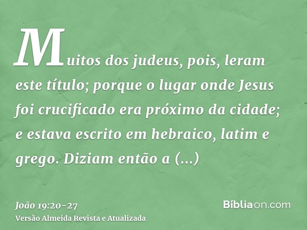 Muitos dos judeus, pois, leram este título; porque o lugar onde Jesus foi crucificado era próximo da cidade; e estava escrito em hebraico, latim e grego.Diziam