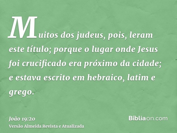 Muitos dos judeus, pois, leram este título; porque o lugar onde Jesus foi crucificado era próximo da cidade; e estava escrito em hebraico, latim e grego.